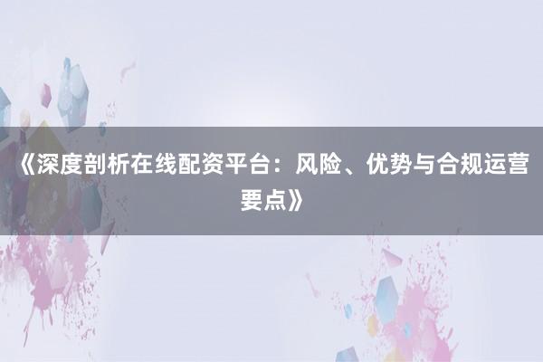 《深度剖析在线配资平台：风险、优势与合规运营要点》