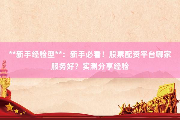 **新手经验型**：新手必看！股票配资平台哪家服务好？实测分享经验
