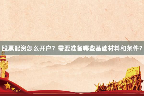 股票配资怎么开户？需要准备哪些基础材料和条件？