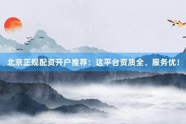 北京正规配资开户推荐：这平台资质全、服务优！