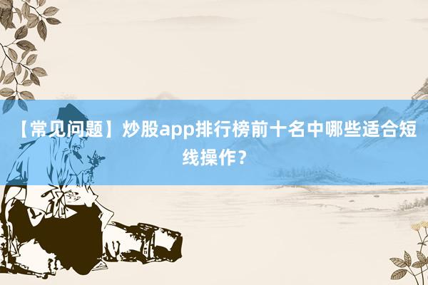 【常见问题】炒股app排行榜前十名中哪些适合短线操作？