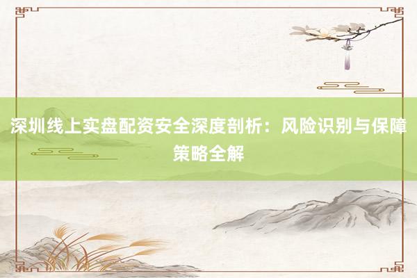 深圳线上实盘配资安全深度剖析：风险识别与保障策略全解