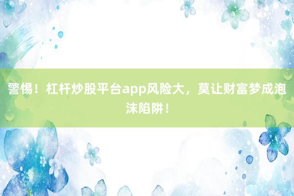 警惕！杠杆炒股平台app风险大，莫让财富梦成泡沫陷阱！