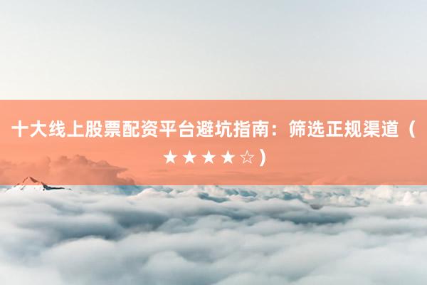 十大线上股票配资平台避坑指南：筛选正规渠道（★★★★☆）