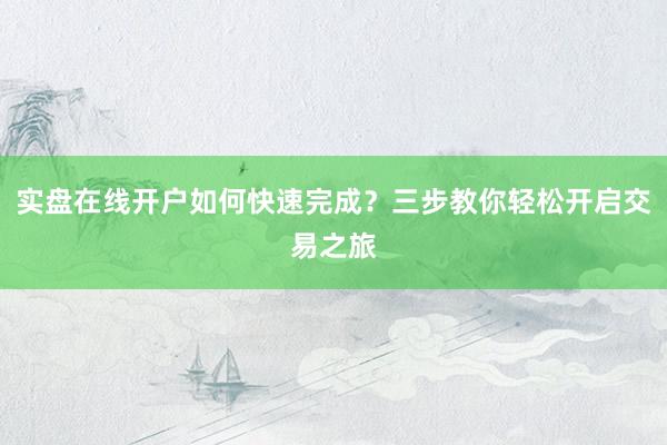 实盘在线开户如何快速完成？三步教你轻松开启交易之旅