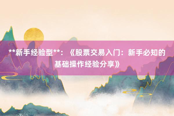 **新手经验型**：《股票交易入门：新手必知的基础操作经验分享》