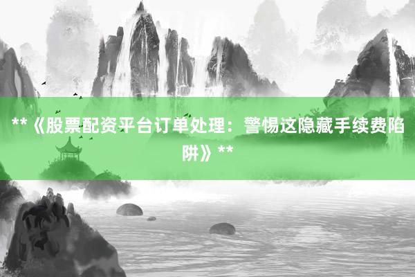 **《股票配资平台订单处理：警惕这隐藏手续费陷阱》**