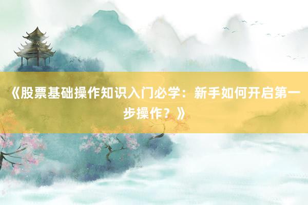 《股票基础操作知识入门必学：新手如何开启第一步操作？》