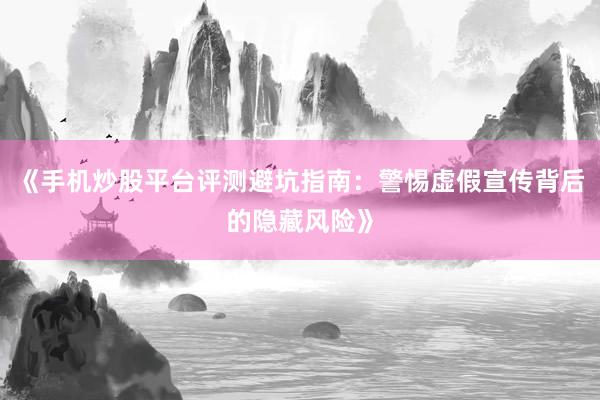 《手机炒股平台评测避坑指南：警惕虚假宣传背后的隐藏风险》